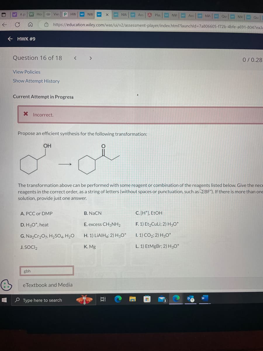 O
y! A p
W Hor 458 Vie P HW
← HWK #9
Question 16 of 18
View Policies
Show Attempt History
Current Attempt in Progress
X Incorrect.
OH
A. PCC or DMP
https://education.wiley.com/was/ui/v2/assessment-player/index.html?launchid=7a806605-f72b-4bfe-a691-8047ea3d
Propose an efficient synthesis for the following transformation:
gbh
-
D. H3O*, heat
G. Na₂Cr₂O7, H₂SO4, H₂O
J. SOCI2
NW
X WP NW
eTextbook and Media
Type here to search
The transformation above can be performed with some reagent or combination of the reagents listed below. Give the nece
reagents in the correct order, as a string of letters (without spaces or punctuation, such as EBF"). If there is more than one
solution, provide just one answer.
Ass A Play WP NW
B. NaCN
E. excess CH3NH2
H. 1) LIAIH4; 2) H3O+
K. Mg
Bi
C. [H*], EtOH
F. 1) Et₂CuLi; 2) H3O+
I. 1) CO2; 2) H3O+
L. 1) EtMgBr; 2) H3O+
C
Ass
WP NW WP Que NW Qu
P
0/0.28