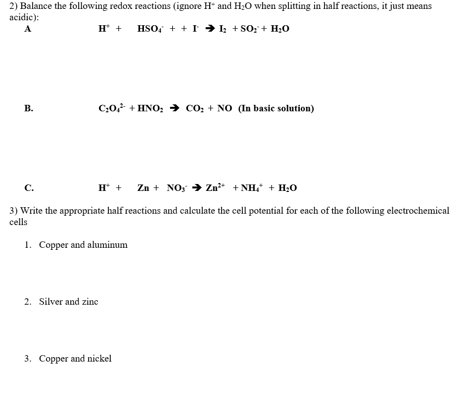 2) Balance the following redox reactions (ignore H+ and H₂O when splitting in half reactions, it just means
acidic):
A
H+ + HSO4 + + I ➜ I₂ + SO₂ + H₂O
B.
C₂04 + HNO₂ CO₂ + NO (In basic solution)
C.
H+ + Zn + NO3 → Zn²+ + NH4+ + H₂O
3) Write the appropriate half reactions and calculate the cell potential for each of the following electrochemical
cells
1. Copper and aluminum
2. Silver and zinc
3. Copper and nickel