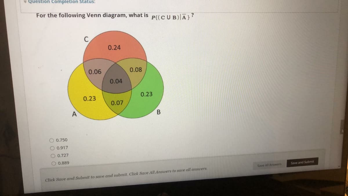 * Question Completion Status:
For the following Venn diagram, what is
P{(CUB)|A}?
0.24
0.06
0.08
0.04
0.23
0.23
0.07
В
0.750
O 0.917
O 0.727
O 0.889
Save All Answers
Save and Submit
Click Save and Submit to save and submit. Click Save All Answers to save all answers.
O 0 0 O
