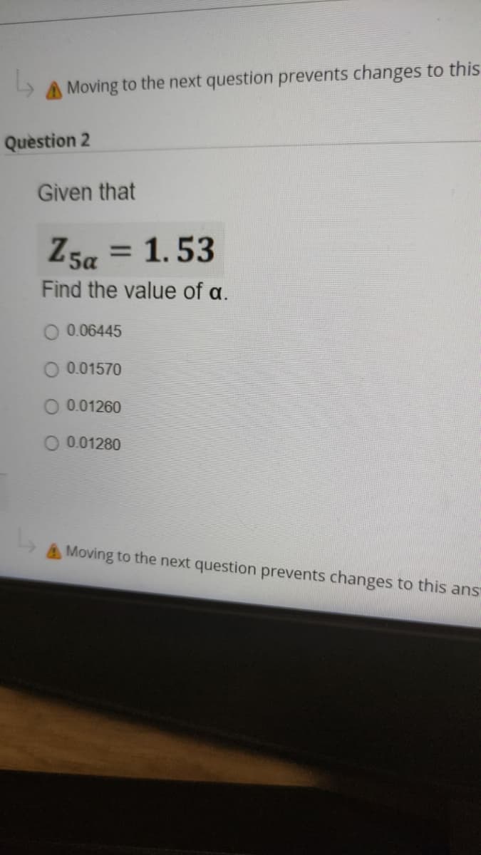 A Moving to the next question prevents changes to this
Quèstion 2
Given that
Z5a = 1. 53
%3D
Find the value of a.
0.06445
O 0.01570
O 0.01260
O 0.01280
AMoving to the next question prevents changes to this ans
