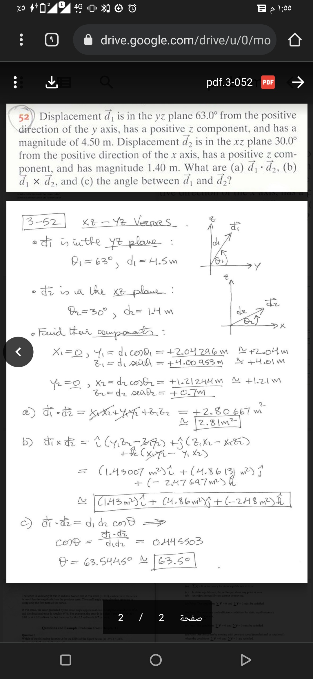 1
4G
B > 1:00
drive.google.com/drive/u/0/mo
pdf.3-052 PDF
52) Displacement di is in the yz plane 63.0° from the positive
direction of the y axis, has a positive z component, and has a
magnitude of 4.50 m. Displacement d, is in the xz plane 30.0°
from the positive direction of the x axis, has a positive z com-
ponent, and has magnitude 1.40 m. What are (a) d d,, (b)
d, x d2, and (c) the angle between d, and d,?
3-52
XZ- YZ VeRs
a di is inthe YZ plane :
di
Oi=63°, di =4.5m
• di is a the XZ plaue.:
Dz=30°
dh= 14 m
す。
dz
Fid ther components:
Xi=0, Y,= di coso, = +2.04296m ņ +2004 m
+4.00a53 m
~ +4.01 m
%3D
Y2=0, Xz = dz cosor = +l.2/244m
Br=dz seüßz= +0.7m
N +1.21 m
2
a) di -di = xte4 44E+2,82=+2.80667 m
ņ 12.81m²
D xお
(1.43007 m²) i +(4.86131 wi?) Ĵ
+ (- 247697 m²) ĥ
N TI43 m²) ? + (4.86mt)+(-248 m²) Î
) dr-tz = di dz coso
COO =
didz
O445503
O = 63.5445° N 63.50
%3D
s necessary for static equilibrium to exist
(c) In static equilibrium, the net torque about any point is zero
(d) An object in equilibrium cannot be moving
The series is valid only if is in radians. Notice that if is small (0<<1), cach term in the series
is much less in magnitude than the previous tem. The small angle annaximationamaunts
using only the tinst term of the series
nsF-0 and Ei 0must be satisfied
If eis small, thc error generated by the small angle approximation i
and the fractional eror is roughly 06. For example, the error is le
0.01 or 6<0.2 radians. In fact the err for e-0.2 radians is 0.7 p
y and sufficient conditions for static equilibrium a
2 / 2
sEF-0 and r-0 must be satisfied
Questions and Example Problems from
Question
Which of the following describe o for the SHM of the figure below (a) -<d<2,
asE Al 0Uourcan be moving with constant speed (translational or rotational)
when the conditionsF=0 and -0 are satisfied
71
→)
