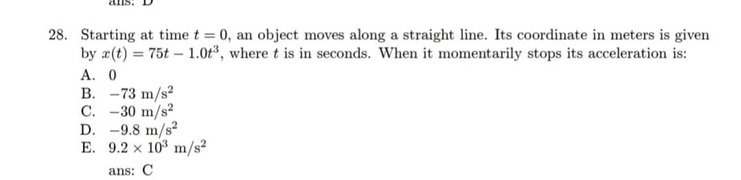 28. Starting at time t = 0, an object moves along a straight line. Its coordinate in meters is given
by x(t) = 75t – 1.0t³, wheret is in seconds. When it momentarily stops its acceleration is:
А. О
В. —73 m/s?
C. -30 m/s?
D. -9.8 m/s²
E. 9.2 x 103 m/s²
ans: C
