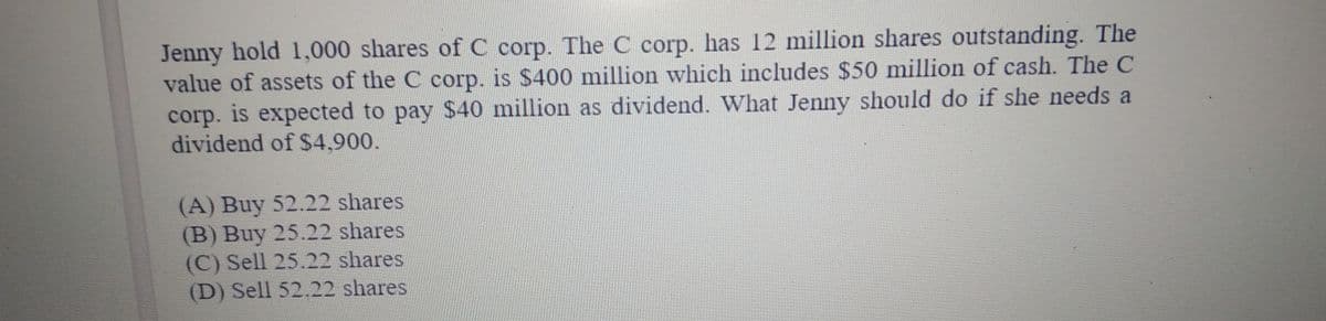 Jenny hold 1,000 shares of C corp. The C corp. has 12 million shares outstanding. The
value of assets of the C corp. is $400 million which includes $50 million of cash. The C
corp. is expected to pay $40 million as dividend. What Jenny should do if she needs a
dividend of $4,900.
(A) Buy 52.22 shares
(B) Buy 25.22 shares
(C) Sell 25.22 shares
(D) Sell 52.22 shares
