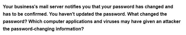 Your business's mail server notifies you that your password has changed and
has to be confirmed. You haven't updated the password. What changed the
password? Which computer applications and viruses may have given an attacker
the password-changing information?