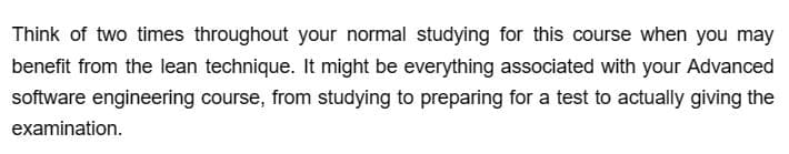 Think of two times throughout your normal studying for this course when you may
benefit from the lean technique. It might be everything associated with your Advanced
software engineering course, from studying to preparing for a test to actually giving the
examination.