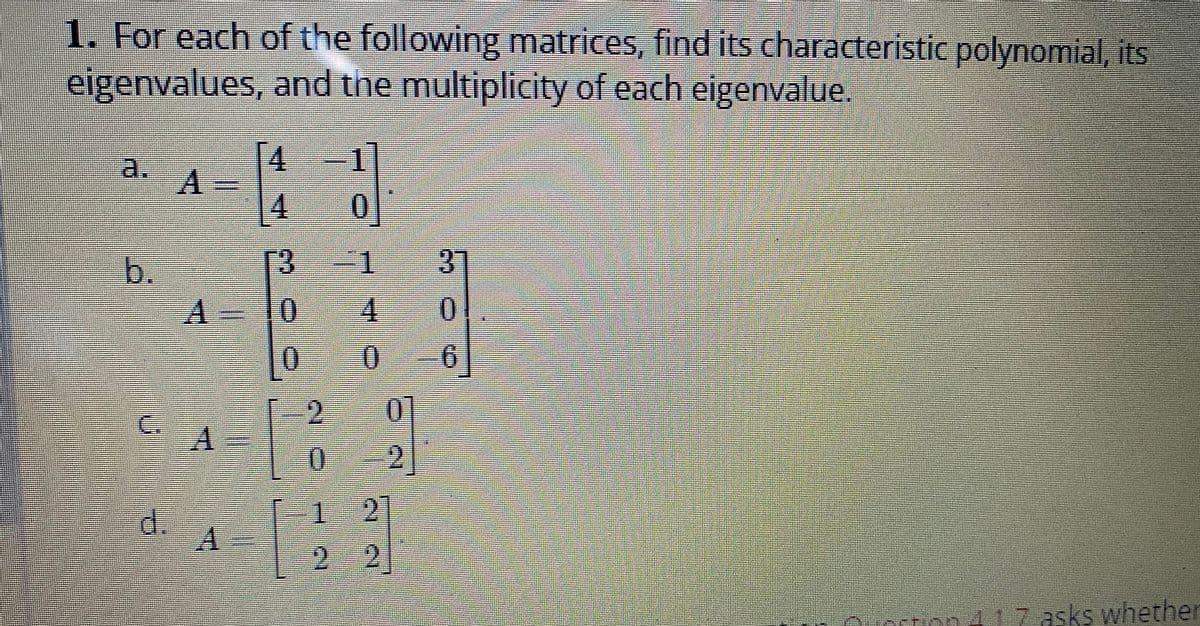 1. For each of the following matrices, find its characteristic polynomial, its
eigenvalues, and the multiplicity of each eigenvalue.
4
A
4
0
13
=1 37
4
A-10
0
0
0 6
01
4
2
ption 1 1 7 asks whether
J 17
b.
d.
A
9
1271
21
2 2