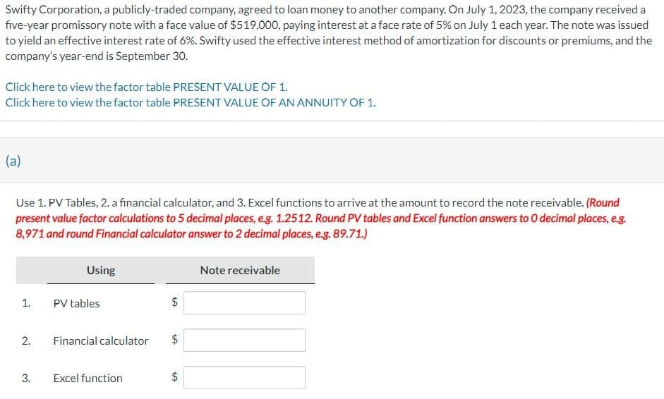 Swifty Corporation, a publicly-traded company, agreed to loan money to another company. On July 1, 2023, the company received a
five-year promissory note with a face value of $519,000, paying interest at a face rate of 5% on July 1 each year. The note was issued
to yield an effective interest rate of 6%. Swifty used the effective interest method of amortization for discounts or premiums, and the
company's year-end is September 30.
Click here to view the factor table PRESENT VALUE OF 1.
Click here to view the factor table PRESENT VALUE OF AN ANNUITY OF 1.
(a)
Use 1. PV Tables, 2. a financial calculator, and 3. Excel functions to arrive at the amount to record the note receivable. (Round
present value factor calculations to 5 decimal places, e.g. 1.2512. Round PV tables and Excel function answers to 0 decimal places, e.g.
8,971 and round Financial calculator answer to 2 decimal places, e.g. 89.71.)
1.
2.
3.
Using
PV tables
Financial calculator
Excel function
$
tA
$
LA
LA
$
Note receivable