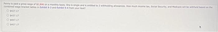 Penny is paid a gross wage of $2,546 on a monthly basis. She is single and is entitled to 2 withholding allowances. How much income tax, Social Security, and Medicare will be withheld based on the
combined wage bracket tables in Exhibit 9-3 and Exhibit 9-4 from your text?
O$427.17
$437.17
O $447.17
1457.17