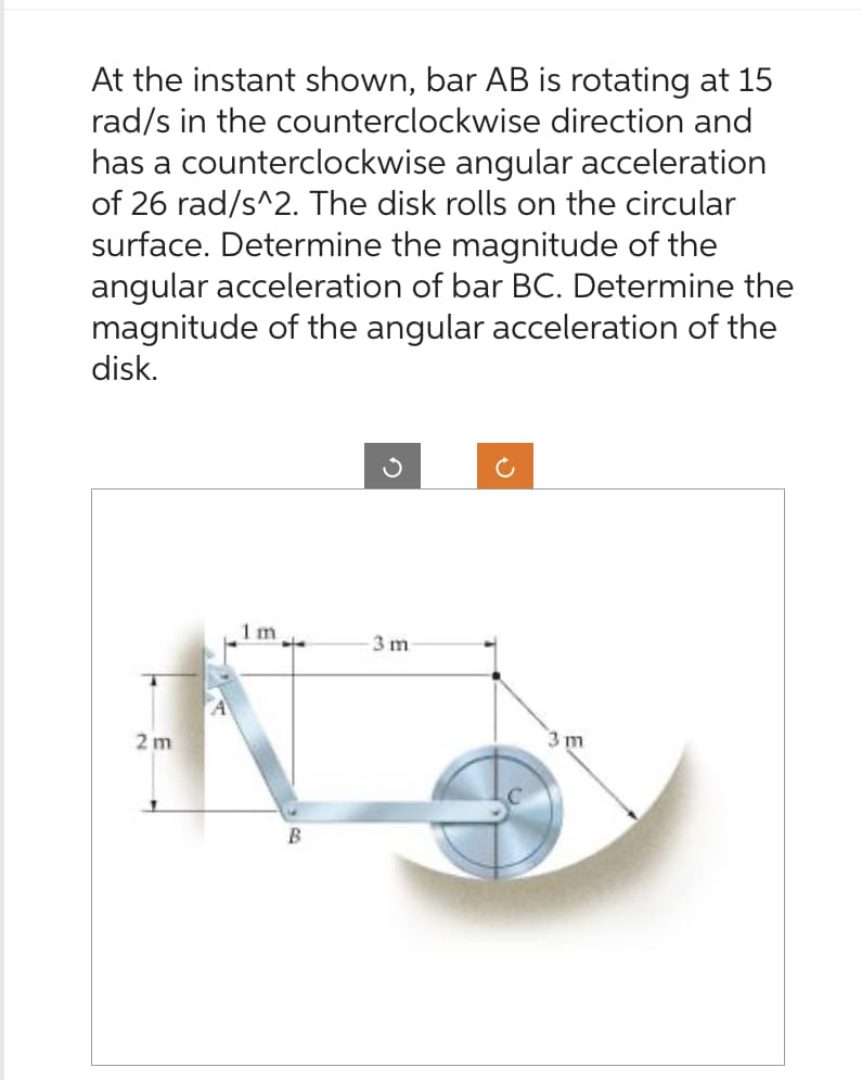 At the instant shown, bar AB is rotating at 15
rad/s in the counterclockwise direction and
has a counterclockwise angular acceleration
of 26 rad/s^2. The disk rolls on the circular
surface. Determine the magnitude of the
angular acceleration of bar BC. Determine the
magnitude of the angular acceleration of the
disk.
2 m
1m.
B
-3 m
C
3 m