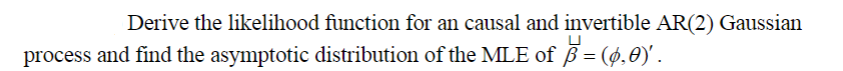 Derive the likelihood function for an causal and invertible AR(2) Gaussian
process and find the asymptotic distribution of the MLE of B= (ø,0)' .
