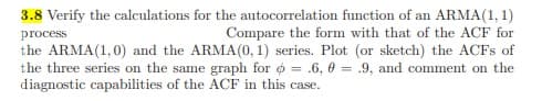 3.8 Verify the calculations for the autocorrelation function of an ARMA(1, 1)
Compare the form with that of the ACF for
process
the ARMA(1,0) and the ARMA(0, 1) series. Plot (or sketch) the ACFS of
the three series on the same graph for o = .6, 0 = .9, and comment on the
diagnostic capabilities of the ACF in this case.
