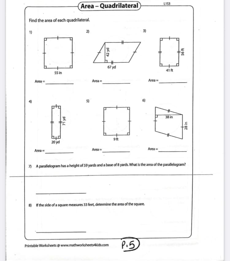 LIS3
Area - Quadrilateral
Find the area of each quadrilateral.
1)
2)
3)
%23
67 yd
41 ft
55 in
Area=
Area =
Area =
5)
6)
%23
38 in
9 ft
20 yd
Area =
Area =
Area =
7) A parallelogram has a height of 59 yards and a base of 8 yards. What is the area of the parallelogram?
8) If the side of a square measures 33 feet, determine the area of the square.
P.5
Printable Worksheets @ www.mathworksheets4kids.com
