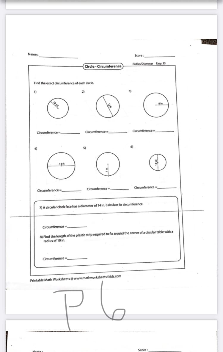 Name:
Score:
Radius/Diameter Easy: 53
Circle - Circumference
Find the exact circumference of each circle.
1)
2)
3)
Circumference=,
Circumferencem
Circumference =,
4)
5)
6)
13ft
Circumference
Circumference =.
Circumference =.
7)A circular clock face has a diameter of 14 in. Calculate its circumference.
Circumference =
8) Find the length of the plastic strip required to fix around the corner of a circular table with a
radius of 10 in.
Circumference =
Printable Math Worksheets ewww.mathworksheets4kids.com
P6
Score:
Name
