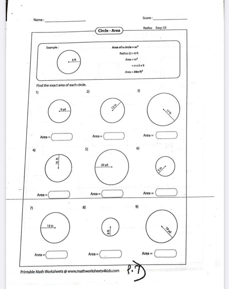 Name:
Score:
Circle - Area
Radius Easy: 53
Example:
Area of a circle r
Radius () = 6 ft
Area m
nx6x6
Area -36n f
Find the exact area of each circle.
1)
2)
12 in
17 ft
Area =
Area
Area =
4)
5)
6)
20 yd
5 in
Area =
Area =
Area =
7)
8)
9)
13 In
Area =
Area =
Area =
Printable Math Worksheets @ www.mathworksheets4kids.com
19 yd
