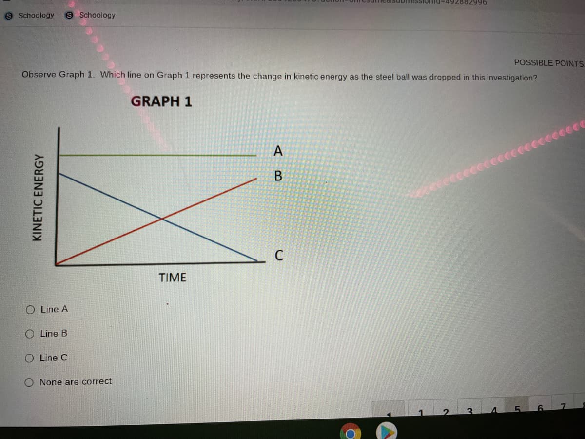 esumco submissIOTTid
+92882996
9 Schoology
S Schoology
POSSIBLE POINTS:
Observe Graph 1. Which line on Graph 1 represents the change in kinetic energy as the steel ball was dropped in this investigation?
GRAPH 1
TIME
O Line A
Line B
O Line C
O None are correct
KINETIC ENERGY
AB
