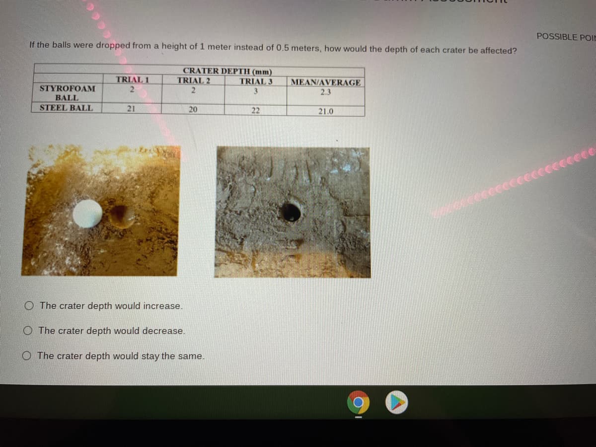 POSSIBLE POIE
If the balls were dropped from a height of 1 meter instead of 0.5 meters, how would the depth of each crater be affected?
CRATER DEPTH (mm)
TRIAL 2
TRIAL 1
2.
TRIAL 3
MEAN/AVERAGE
STYROFOAM
2.3
BALL
STEEL BALL
21
20
22
21.0
cece
O The crater depth would increase.
O The crater depth would decrease.
O The crater depth would stay the same.
