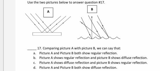 Use the two pictures below to answer question #17.
A
17. Comparing picture A with picture B, we can say that:
a. Picture A and Picture B both show regular reflection.
b. Picture A shows regular reflection and picture B shows diffuse reflection.
c. Picture A shows diffuse reflection and picture B shows regular reflection.
d. Picture A and Picture B both show diffuse reflection.
