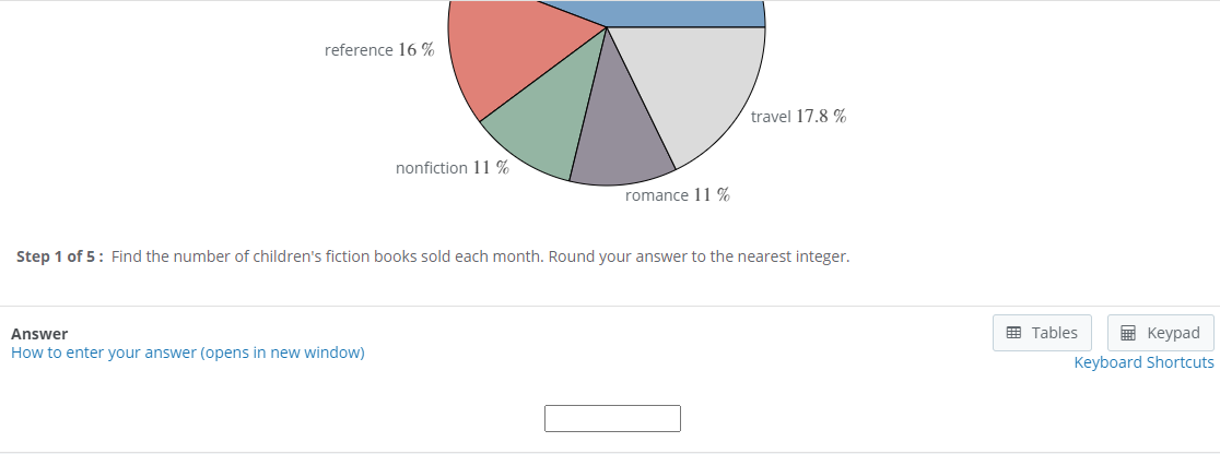 reference 16 %
travel 17.8 %
nonfiction 11 %
romance 11 %
Step 1 of 5: Find the number of children's fiction books sold each month. Round your answer to the nearest integer.
Answer
E Tables
I Keypad
How to enter your answer (opens in new window)
Keyboard Shortcuts
