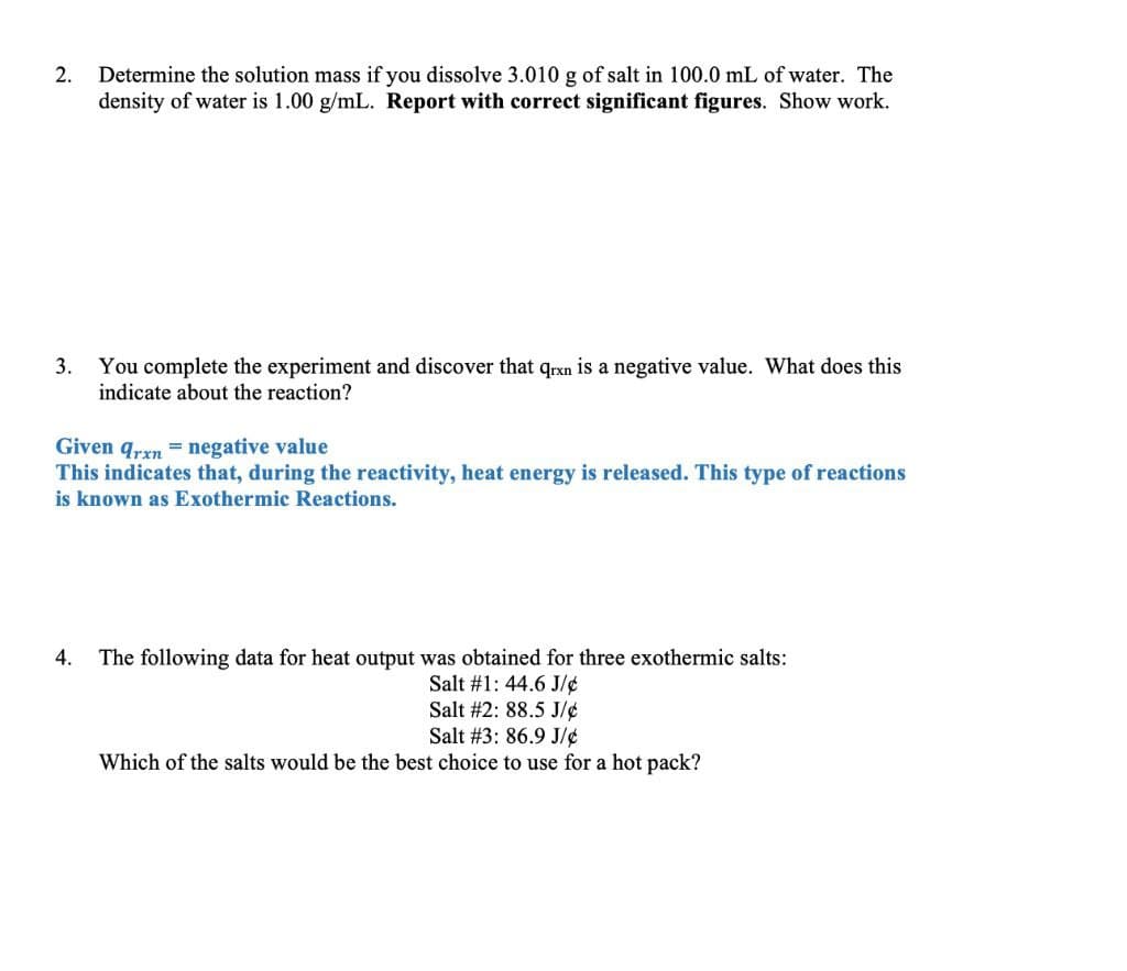 2.
Determine the solution mass if you dissolve 3.010 g of salt in 100.0 mL of water. The
density of water is 1.00 g/mL. Report with correct significant figures. Show work.
3.
You complete the experiment and discover that qrxn is a negative value. What does this
indicate about the reaction?
Given qrxn = negative value
This indicates that, during the reactivity, heat energy is released. This type of reactions
is known as Exothermic Reactions.
4.
The following data for heat output was obtained for three exothermic salts:
Salt #1: 44.6 J/¢
Salt #2: 88.5 J/¢
Salt #3: 86.9 J/¢
Which of the salts would be the best choice to use for a hot pack?
