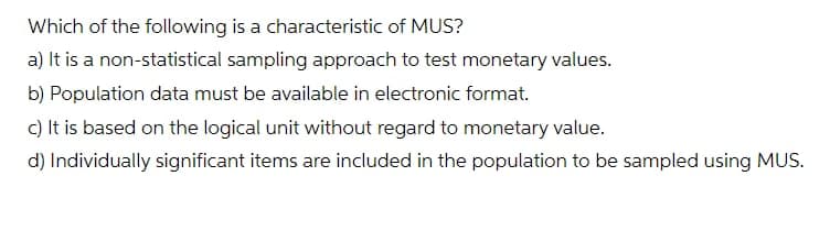 Which of the following is a characteristic of MUS?
a) It is a non-statistical sampling approach to test monetary values.
b) Population data must be available in electronic format.
c) It is based on the logical unit without regard to monetary value.
d) Individually significant items are included in the population to be sampled using MUS.
