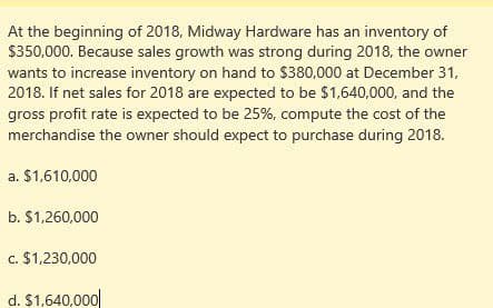 At the beginning of 2018, Midway Hardware has an inventory of
$350,000. Because sales growth was strong during 2018, the owner
wants to increase inventory on hand to $380,000 at December 31,
2018. If net sales for 2018 are expected to be $1,640,000, and the
gross profit rate is expected to be 25%, compute the cost of the
merchandise the owner should expect to purchase during 2018.
a. $1,610,000
b. $1,260,000
c. $1,230,000
d. $1,640,000