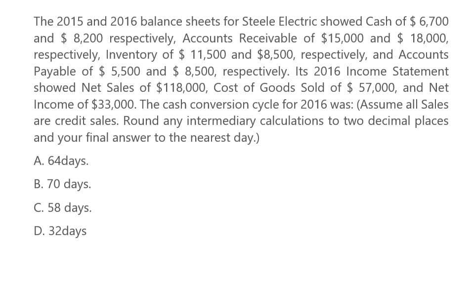 The 2015 and 2016 balance sheets for Steele Electric showed Cash of $6,700
and $ 8,200 respectively, Accounts Receivable of $15,000 and $ 18,000,
respectively, Inventory of $ 11,500 and $8,500, respectively, and Accounts
Payable of $5,500 and $ 8,500, respectively. Its 2016 Income Statement
showed Net Sales of $118,000, Cost of Goods Sold of $ 57,000, and Net
Income of $33,000. The cash conversion cycle for 2016 was: (Assume all Sales
are credit sales. Round any intermediary calculations to two decimal places
and your final answer to the nearest day.)
A. 64days.
B. 70 days.
C. 58 days.
D. 32days