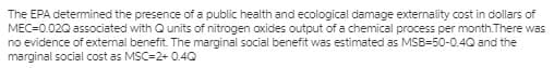 The EPA determined the presence of a public health and ecological damage externality cost in dollars of
MEC=0.020 associated with Qunits of nitrogen oxides output of a chemical process per month.There was
no evidence of external benefit. The marginal social benefit was estimated as MSB=50-0.4Q and the
marginal social cost as MSC=2+ 0.4Q
