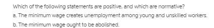 Which of the following statements are positive, and which are normative?
a. The minimum wage creates unemployment among young and unskilled workers.
b. The minimum wage ought to be abolished.
