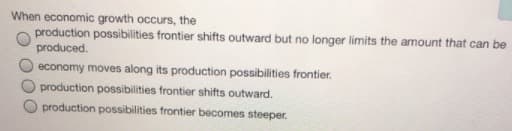 When economic growth occurs, the
production possibilities frontier shifts outward but no longer limits the amount that can be
produced.
economy moves along its production possibilities frontier.
production possibilities frontier shifts outward.
production possibilities frontier becomes steeper.
