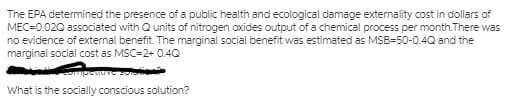 The EPA determined the presence of a public health and ecological damage externality cost in dollars of
MEC=0.020 associated with Q units of nitrogen oxides output of a chemical process per month.There was
no evidence of external benefit. The marginal social benefit was estimated as MSB=50-0.4Q and the
marginal social cost as MSC=2+ 0.4Q
mpenveo
What is the socially conscious solution?
