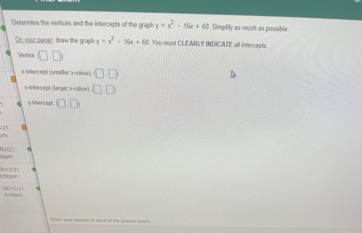 Determine the vertices and the intercepts of the graph y = x - 16x + 60. Simplify as much as possible.
On your paper, draw the graph y = x
-16x + 60. You must CLEARLY INDICATE all intercepts.
Vertex:
x-intercept (smaller x-value). ( )
x-intercept (larger x-value). ( )
y-intercept. (
/21
om
02/21
sopm
8/12/21
3:00pm
08/12/21
6:00pm
Enter your answer in each of the answer boxes.
