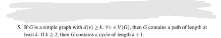 5. If G is a simple graph with d(v) 2 k, Vv € V (G), then G contains a path of length at
least k. If k2 2, then G contains a cycle of length k+1.
