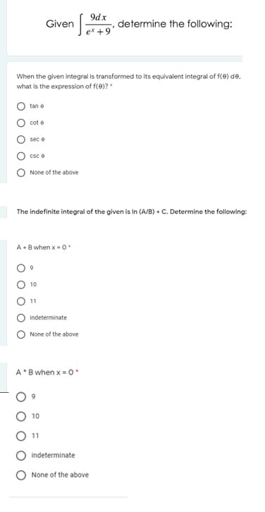 9dx
Given
determine the following:
ex +9'
When the given integral is transformed to its equivalent integral of f(0) de.
what is the expression of f(0)? *
tan e
cot e
sec e
Csc e
None of the above
The indefinite integral of the given is In (A/B) + C. Determine the following:
A• B when x = 0
9
10
11
indeterminate
None of the above
A'B when x = o
6.
10
11
indeterminate
None of the above
O O
