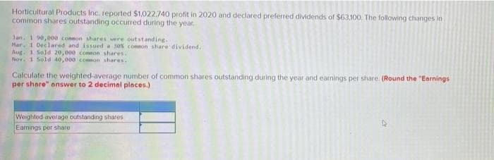 Horticultural Products Inc. reported $1,022,740 profit in 2020 and declared preferred dividends of $63,100. The following changes in
common shares outstanding occurred during the year,
Jan. 190,000 common shares were outstanding.
Mar. 1 Declared and issued a 30% common share dividend.
Aug. 1 Sold 20,000 common shares.
Nov. 1 Sold 40,000 common shares..
Calculate the weighted-average number of common shares outstanding during the year and earnings per share. (Round the "Earnings
per share" answer to 2 decimal places.)
Weighted average outstanding shares
Earnings por share