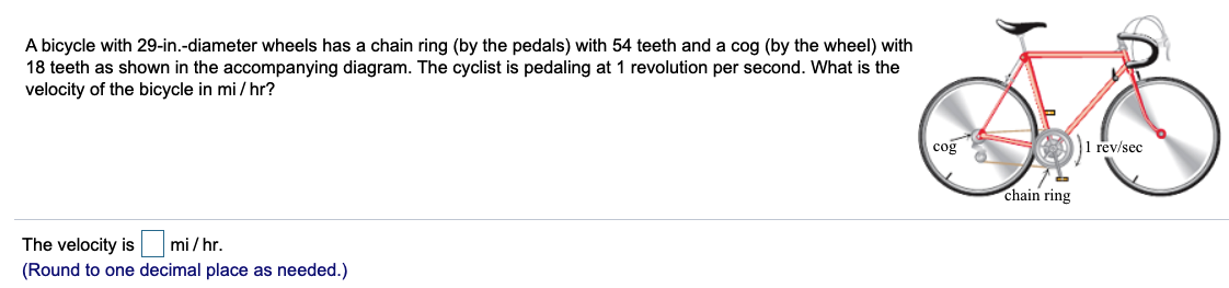 A bicycle with 29-in.-diameter wheels has a chain ring (by the pedals) with 54 teeth and a cog (by the wheel) with
18 teeth as shown in the accompanying diagram. The cyclist is pedaling at 1 revolution per second. What is the
velocity of the bicycle in mi / hr?
coğ
I rev/sec
chain ring
The velocity is mi/hr.
(Round to one decimal place as needed.)
