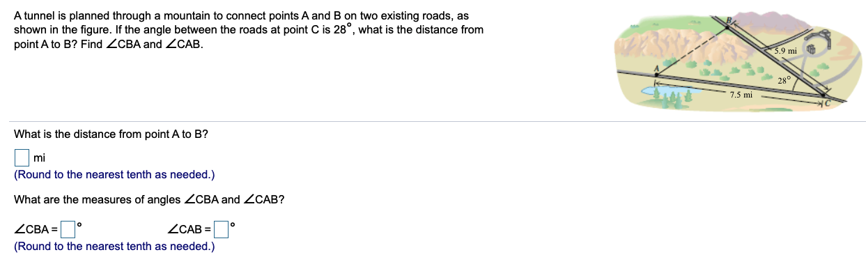 A tunnel is planned through a mountain to connect points A and B on two existing roads, as
shown in the figure. If the angle between the roads at point C is 28°, what is the distance from
point A to B? Find ZCBA and ZCAB.
5.9 mi
28°
7.5 mi
What is the distance from point A to B?
mi
(Round to the nearest tenth as needed.)
What are the measures of angles ZCBA and ZCAB?
ZCBA =
(Round to the nearest tenth as needed.)
ZCAB
