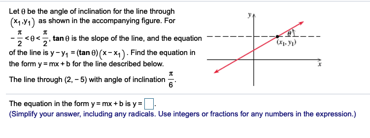 Let 0 be the angle of inclination for the line through
(м У)
as shown in the accompanying figure. For
<e<5, tan 0 is the slope of the line, and the equation
п
2'
(ь у)
of the line is y- y, = (tan 0) (x-x4). Find the equation in
the form y = mx +b for the line described below.
The line through (2, – 5) with angle of inclination
6°
The equation in the form y = mx + b is y =
(Simplify your answer, including any radicals. Use integers or fractions for any numbers in the expression.)
