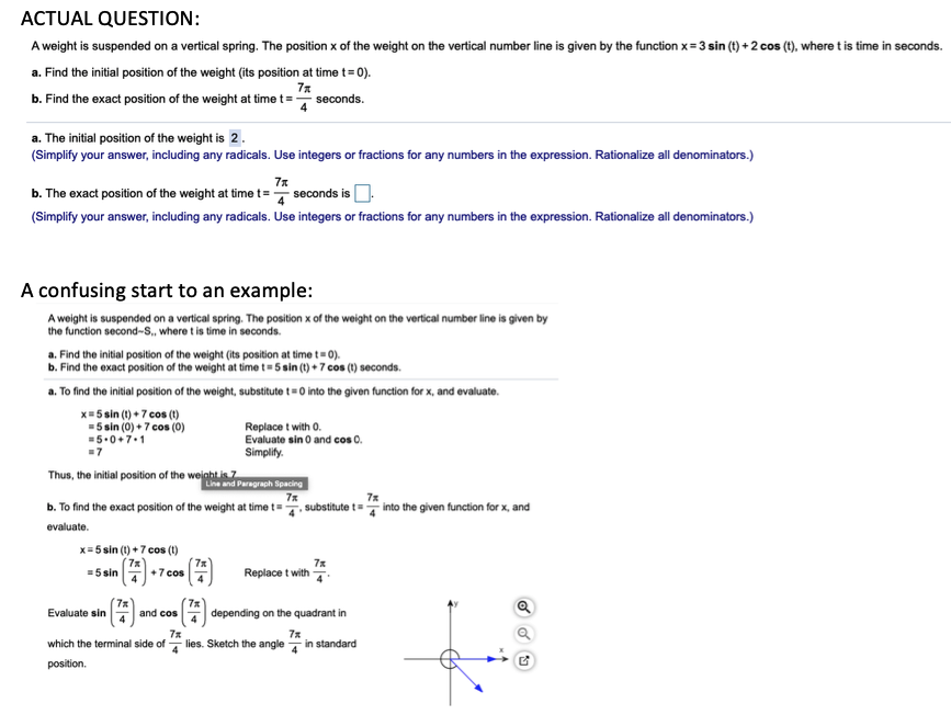 ACTUAL QUESTION:
A weight is suspended on a vertical spring. The position x of the weight on the vertical number line is given by the function x= 3 sin (t) + 2 cos (t), where t is time in seconds.
a. Find the initial position of the weight (its position at time t= 0).
7*
b. Find the exact position of the weight at time t=
seconds.
a. The initial position of the weight is 2.
(Simplify your answer, including any radicals. Use integers or fractions for any numbers in the expression. Rationalize all denominators.)
b. The exact position of the weight at time t=
seconds is O.
et3D
(Simplify your answer, including any radicals. Use integers or fractions for any numbers in the expression. Rationalize all denominators.)
A confusing start to an example:
A weight is suspended on a vertical spring. The position x of the weight on the vertical number line is given by
the function second-S., where t is time in seconds.
a. Find the initial position of the weight (its position at time t= 0).
b. Find the exact position of the weight at time t= 5 sin (t) + 7 cos (1) seconds.
a. To find the initial position of the weight, substitute t = 0 into the given function for x, and evaluate.
x= 5 sin (1) + 7 cos (1)
=5 sin (0) + 7 cos (0)
=5.0+7.1
-7
Replace t with 0.
Evaluate sin o and cos 0.
Simplify.
Thus, the initial position of the weight is
Line and Paragraph Spacing
7x
7x
b. To find the exact position of the weight at time t=, substitute t= into the given function for x, and
evaluate.
x= 5 sin (t) +7 cos (t)
7x
+7 cos
7x
Replace t with
=5 sin
7x
depending on the quadrant in
7%
and cos
Evaluate sin
7x
lies. Sketch the angle
which the terminal side of
in standard
position.
