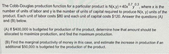 0.7 0.3
The Cobb-Douglas production function for a particular product is N(x,y) = 40x y, where x is the
number of units of labor and y is the number of units of capital required to produce N(x, y) units of the
product. Each unit of labor costs $80 and each unit of capital costs $120. Answer the questions (A)
and (B) below.
(A) If $400,000 is budgeted for production of the product, determine how that amount should be
allocated to maximize production, and find the maximum production.
(B) Find the marginal productivity of money in this case, and estimate the increase in production if an
additional $50,000 is budgeted for the production of the product.