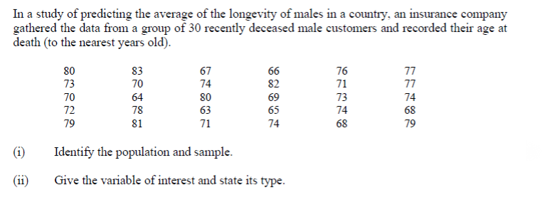 In a study of predicting the average of the longevity of males in a country, an insurance company
gathered the data from a group of 30 recently deceased male customers and recorded their age at
death (to the nearest years old).
80
83
67
66
76
77
73
70
74
82
71
77
70
80
63
64
69
73
74
72
78
65
74
68
79
81
71
74
68
79
(i)
Identify the population and sample.
(ii)
Give the variable of interest and state its type.
