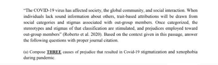 "The COVID-19 virus has affected society, the global community, and social interaction. When
individuals lack sound information about others, trait-based attributions will be drawn from
social categories and stigmas associated with out-group members. Once categorized, the
stereotypes and stigmas of that classification are stimulated, and prejudices employed toward
out-group members" (Roberto et al. 2020). Based on the context given in this passage, answer
the following questions with proper journal citation.
(a) Compose THREE causes of prejudice that resulted in Covid-19 stigmatization and xenophobia
during pandemic.
