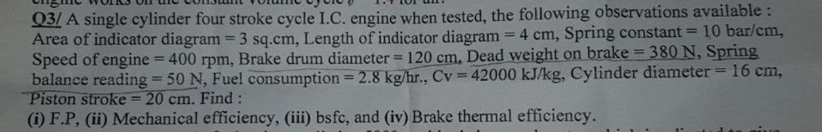 Q3/ A single cylinder four stroke cycle I.C. engine when tested, the following observations available:
Area of indicator diagram = 3 sq.cm, Length of indicator diagram 4 cm, Spring constant = 10 bar/cm,
Speed of engine = 400 rpm, Brake drum diameter = 120 cm, Dead weight on brake = 380 N, Spring
balance reading 50 N, Fuel consumption = 2.8 kg/hr., Cv = 42000 kJ/kg, Cylinder diameter= 16 cm,
Piston stroke = 20 cm. Find :
(i) F.P, (ii) Mechanical efficiency, (iii) bsfc, and (iv) Brake thermal efficiency.
%3D
%3D
%3D
