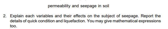 permeability and seepage in soil
2. Explain each variables and their effects on the subject of seepage. Report the
details of quick condition and liquefaction. You may give mathematical expressions
too.
