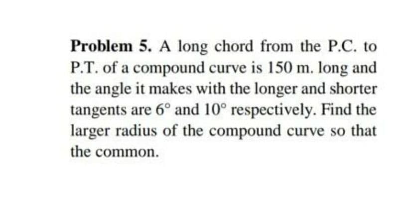 Problem 5. A long chord from the P.C. to
P.T. of a compound curve is 150 m. long and
the angle it makes with the longer and shorter
tangents are 6° and 10° respectively. Find the
larger radius of the compound curve so that
the common.
