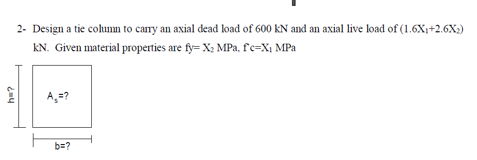 2- Design a tie column to carry an axial dead load of 600 kN and an axial live load of (1.6X1+2.6X2)
kN. Given material properties are fy= X, MPa, fc=X1 MPa
A =?
b=?
