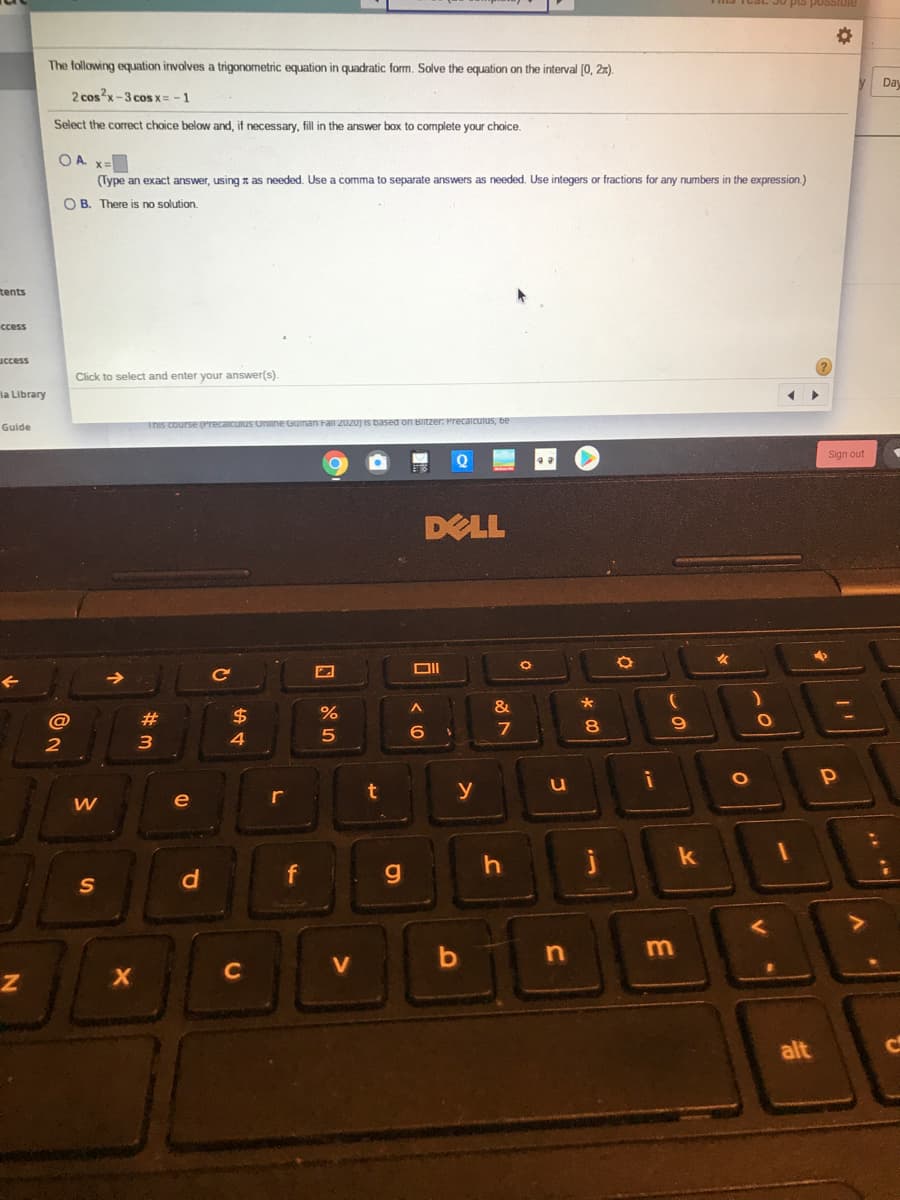 The following equation involves a trigonometric equation in quadratic form. Solve the equation on the interval (0, 2x).
Day
2 cosx-3 coS X= - 1
Select the correct choice below and.
necessary, fill in the answer box to complete your choice.
O A. x=
(Type an exact answer, using z as needed. Use a comma to separate answers as needed. Use integers or fractions for any numbers in the expression.)
O B. There is no solution.
tents
ccess
uccess
Click to select and enter your answer(s).
la Library
Guide
This course (Precaicuius Online Guinan Fail 2020) is based
Sign out
DELL
Ce
&
@
23
$
8.
6
2
3
4
u
y
e
r
f
S
m
b
V
alt
