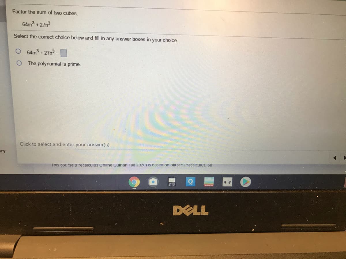 Factor the sum of two cubes.
64m +27n3
Select the correct choice below and fill in any answer boxes in your choice.
O 64m3 +27n3 D
O The polynomial is prime.
Click to select and enter your answer(s)
ary
This course (Precalculus Online Guinan Fall 2020) is based on Blitzer: Precalculus, be
DELL
