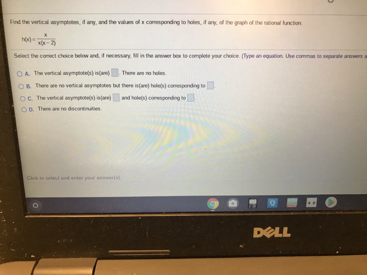 Find the vertical asymptotes, if any, and the values of x corresponding to holes, if any, of the graph of the rational function.
h(x) =
x(x- 2)
Select the correct choice below and, if necessary, fill in the answer box to complete your choice. (Type an equation. Use commas to separate answers a
O A. The vertical asymptote(s) is(are)
There are no holes.
O B. There are no vertical asymptotes but there is(are) hole(s) corresponding to
OC. The vertical asymptote(s) is(are)
and hole(s) corresponding to
O D. There are no discontinuities.
Click to select and enter your answer(s).
DELL
