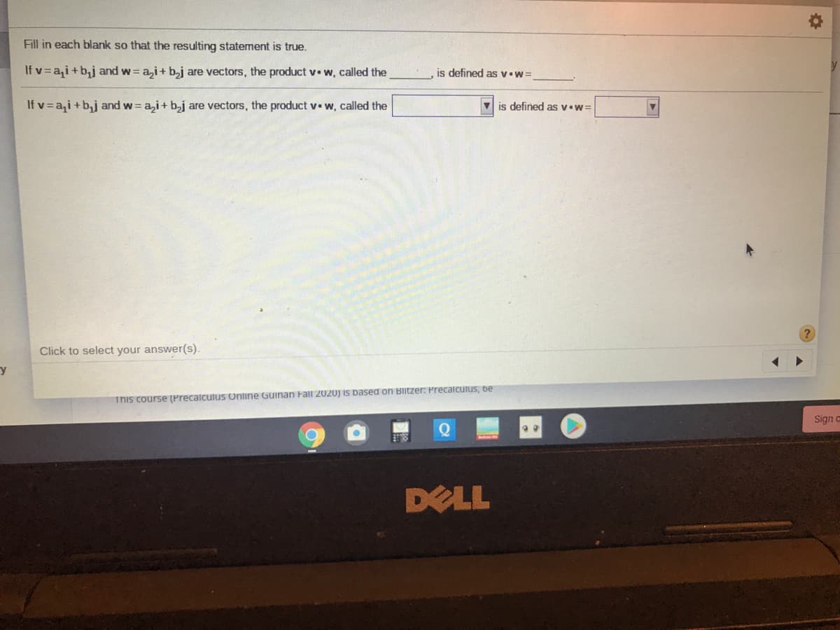 Fill in each blank so that the resulting statement is true.
If v= a,i+b,j and w= a,i+ b,j are vectors, the product v• w, called the
is defined as v•w=
If v=a,i+b,j and w a,i+ b,j are vectors, the product v• w, called the
V is defined as v.w=
Click to select your answer(s).
This course (Precalculus Online Guinan Fall 2020) is based on Blitzer: Precalculus, be
Sign c
DELL
