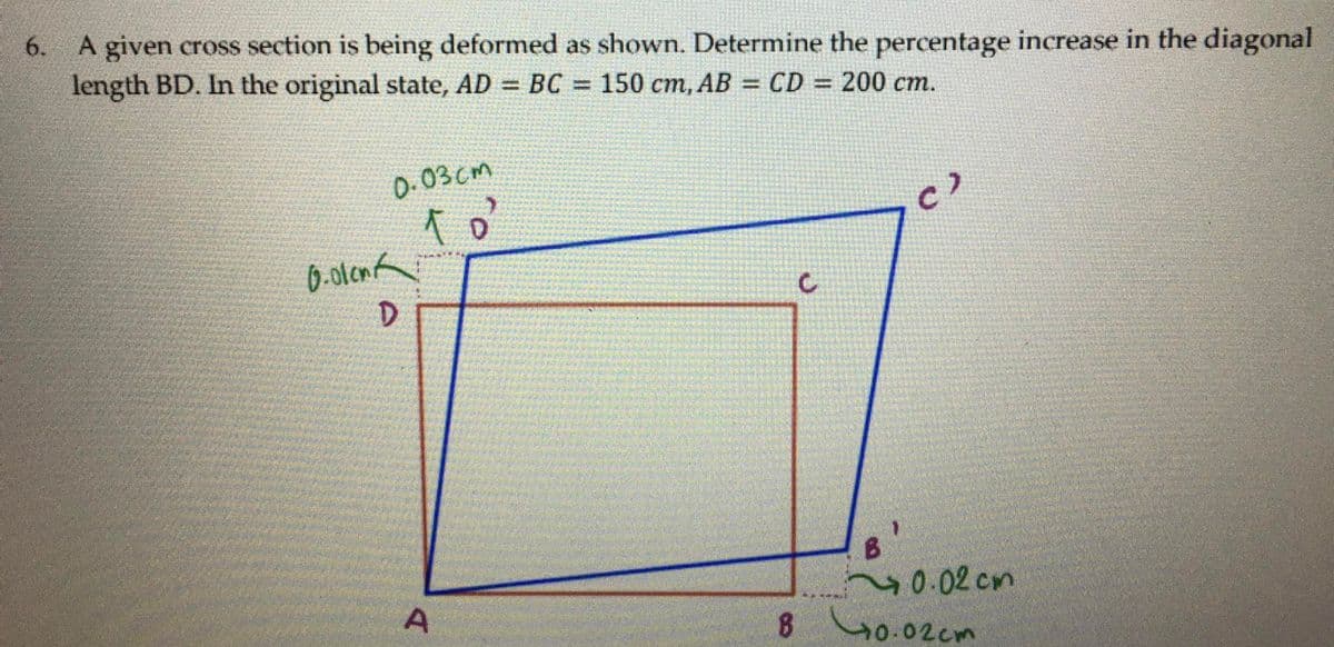 6.
A given cross section is being deformed as shown. Determine the percentage increase in the diagonal
length BD. In the original state, AD = BC = 150 cm, AB = CD = 200 cm.
%3D
0.03cm
6.otonk
20.02cm
8 40.02cm
